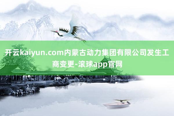 开云kaiyun.com内蒙古动力集团有限公司发生工商变更-滚球app官网