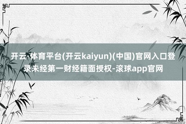 开云·体育平台(开云kaiyun)(中国)官网入口登录未经第一财经籍面授权-滚球app官网