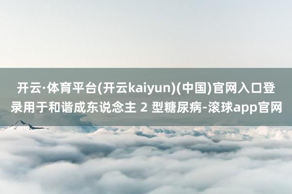 开云·体育平台(开云kaiyun)(中国)官网入口登录用于和谐成东说念主 2 型糖尿病-滚球app官网
