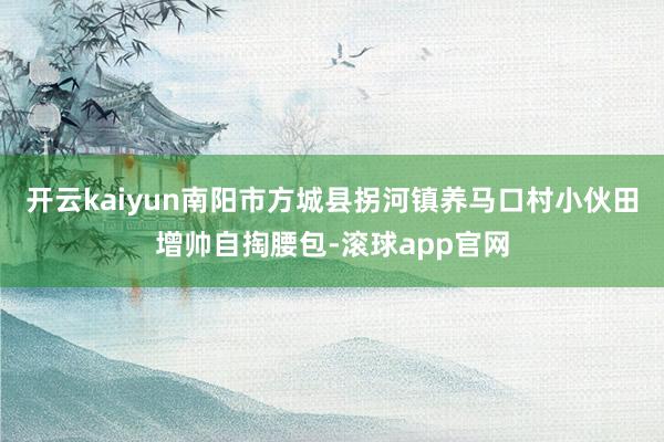 开云kaiyun南阳市方城县拐河镇养马口村小伙田增帅自掏腰包-滚球app官网
