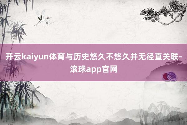 开云kaiyun体育与历史悠久不悠久并无径直关联-滚球app官网