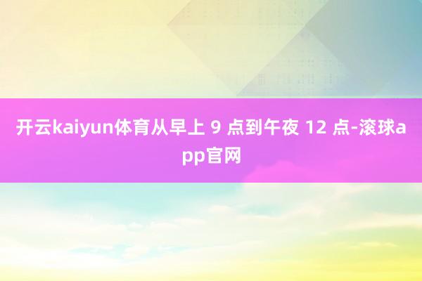 开云kaiyun体育从早上 9 点到午夜 12 点-滚球app官网