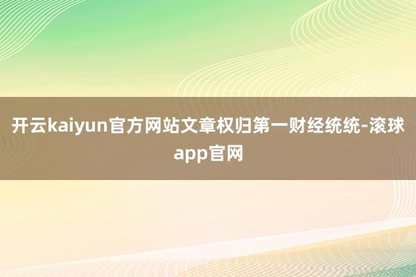 开云kaiyun官方网站文章权归第一财经统统-滚球app官网