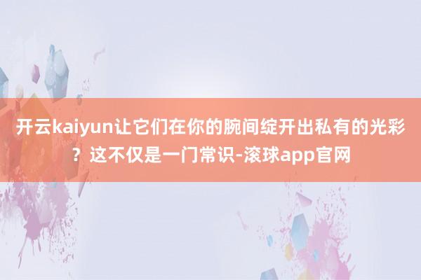 开云kaiyun让它们在你的腕间绽开出私有的光彩？这不仅是一门常识-滚球app官网