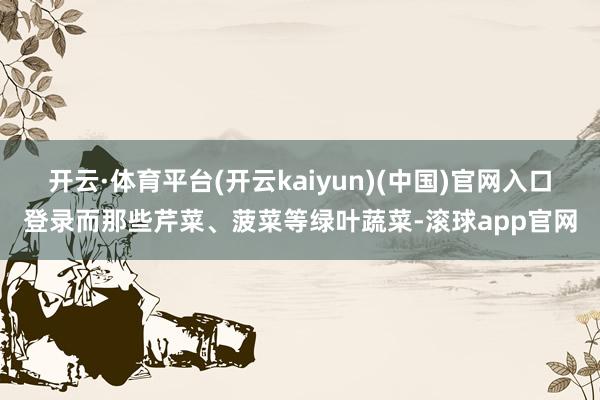 开云·体育平台(开云kaiyun)(中国)官网入口登录而那些芹菜、菠菜等绿叶蔬菜-滚球app官网