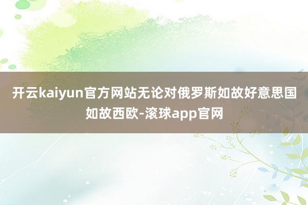 开云kaiyun官方网站无论对俄罗斯如故好意思国如故西欧-滚球app官网