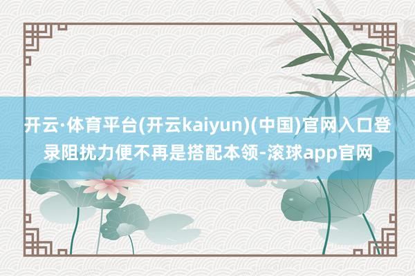开云·体育平台(开云kaiyun)(中国)官网入口登录阻扰力便不再是搭配本领-滚球app官网