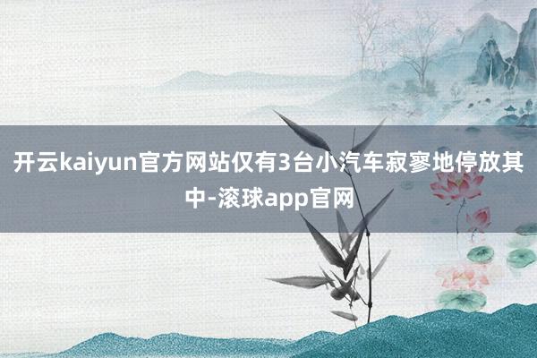 开云kaiyun官方网站仅有3台小汽车寂寥地停放其中-滚球app官网