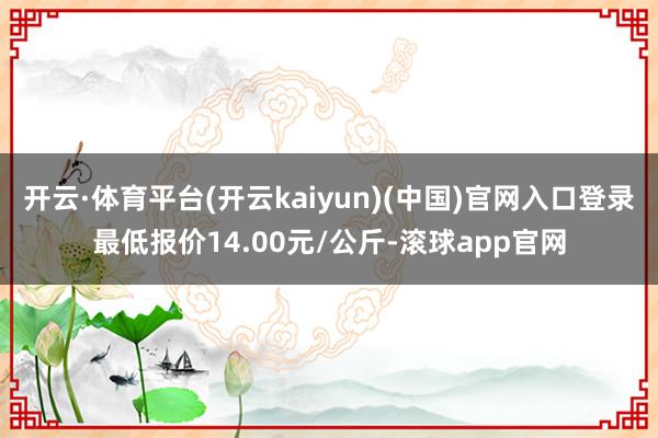 开云·体育平台(开云kaiyun)(中国)官网入口登录最低报价14.00元/公斤-滚球app官网