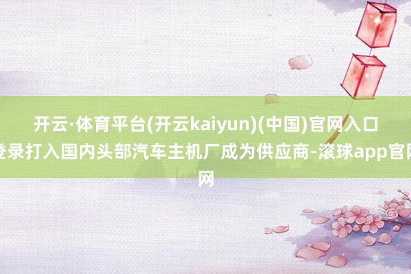 开云·体育平台(开云kaiyun)(中国)官网入口登录打入国内头部汽车主机厂成为供应商-滚球app官网
