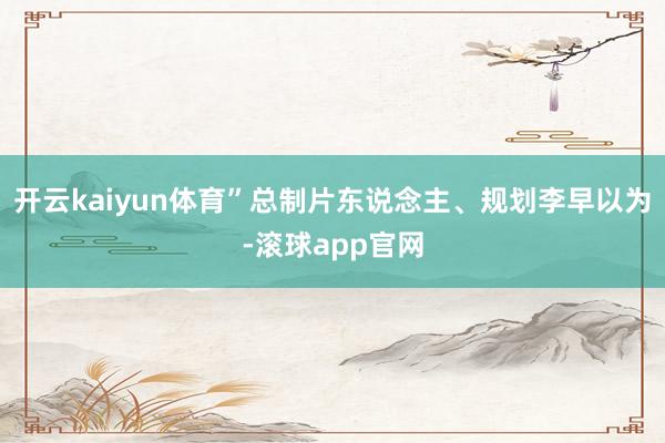开云kaiyun体育”总制片东说念主、规划李早以为-滚球app官网