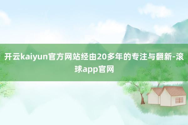 开云kaiyun官方网站经由20多年的专注与翻新-滚球app官网