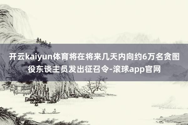 开云kaiyun体育将在将来几天内向约6万名贪图役东谈主员发出征召令-滚球app官网