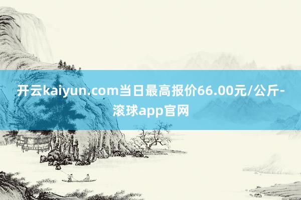 开云kaiyun.com当日最高报价66.00元/公斤-滚球app官网