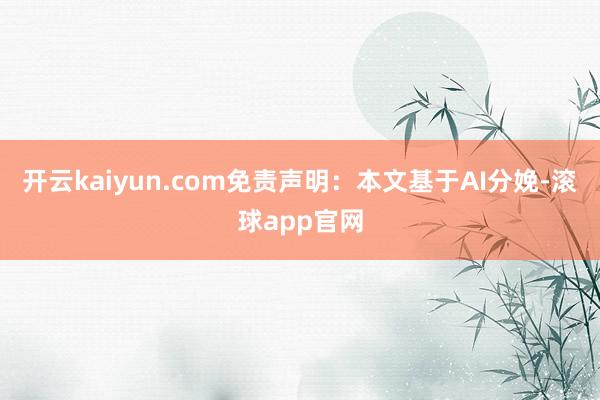 开云kaiyun.com免责声明：本文基于AI分娩-滚球app官网