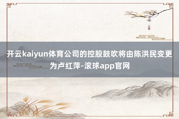 开云kaiyun体育公司的控股鼓吹将由陈洪民变更为卢红萍-滚球app官网