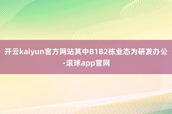 开云kaiyun官方网站其中B1B2栋业态为研发办公-滚球app官网