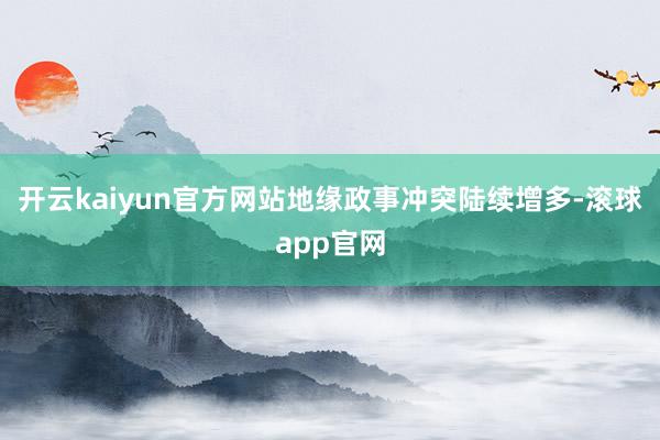 开云kaiyun官方网站地缘政事冲突陆续增多-滚球app官网