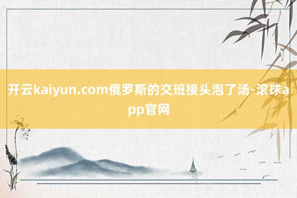 开云kaiyun.com俄罗斯的交班接头泡了汤-滚球app官网