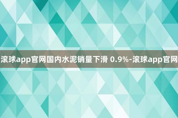 滚球app官网国内水泥销量下滑 0.9%-滚球app官网