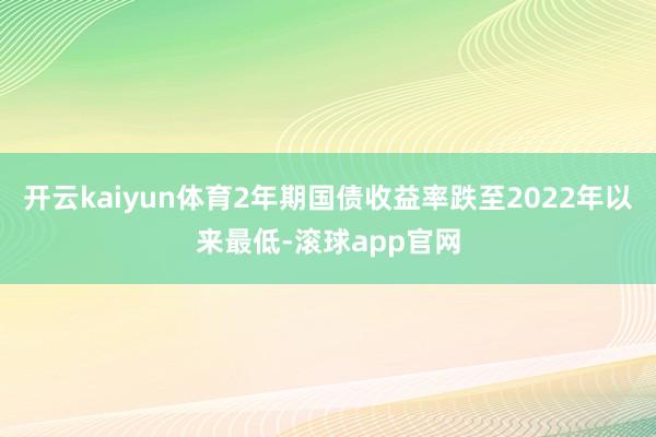 开云kaiyun体育2年期国债收益率跌至2022年以来最低-滚球app官网