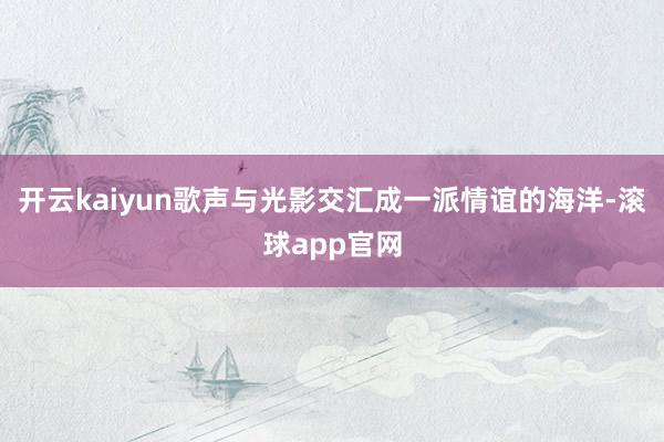 开云kaiyun歌声与光影交汇成一派情谊的海洋-滚球app官网