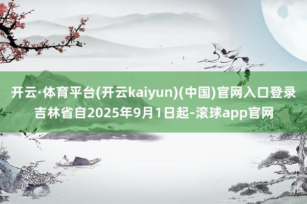 开云·体育平台(开云kaiyun)(中国)官网入口登录　　吉林省自2025年9月1日起-滚球app官网