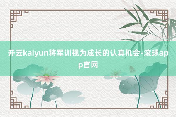 开云kaiyun将军训视为成长的认真机会-滚球app官网