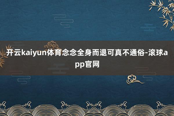 开云kaiyun体育念念全身而退可真不通俗-滚球app官网