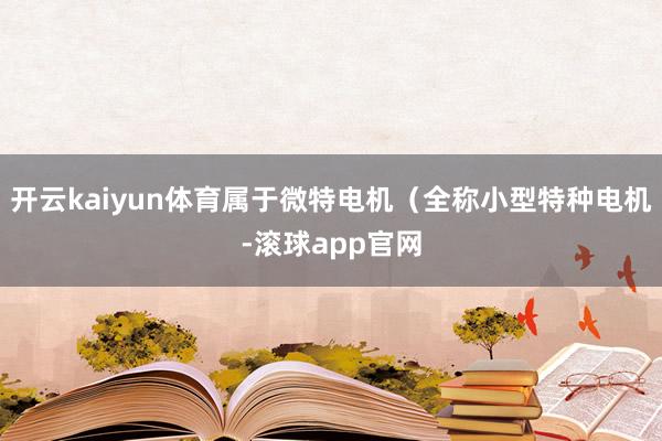 开云kaiyun体育属于微特电机（全称小型特种电机-滚球app官网