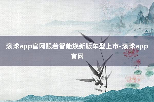 滚球app官网跟着智能焕新版车型上市-滚球app官网