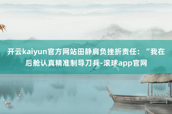 开云kaiyun官方网站田静肩负挫折责任：“我在后舱认真精准制导刀兵-滚球app官网
