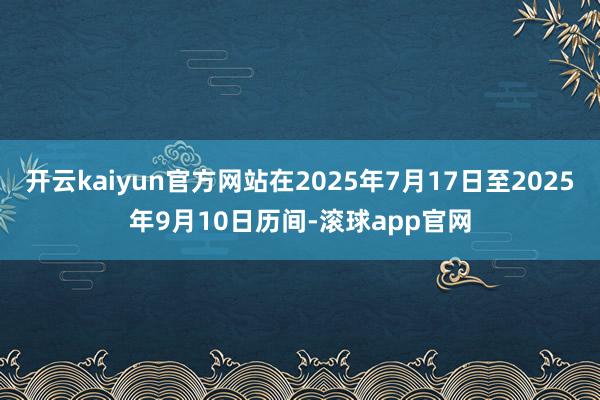 开云kaiyun官方网站在2025年7月17日至2025年9月10日历间-滚球app官网