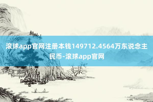 滚球app官网注册本钱149712.4564万东说念主民币-滚球app官网