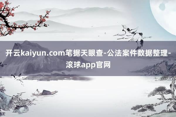 开云kaiyun.com笔据天眼查-公法案件数据整理-滚球app官网