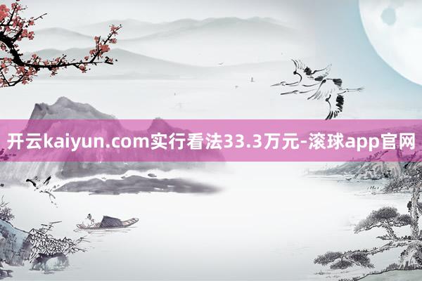 开云kaiyun.com实行看法33.3万元-滚球app官网