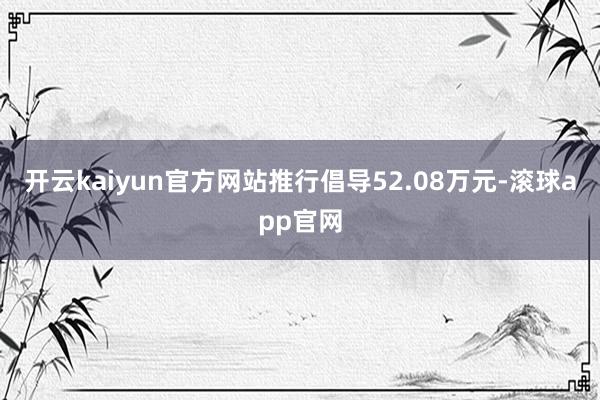 开云kaiyun官方网站推行倡导52.08万元-滚球app官网