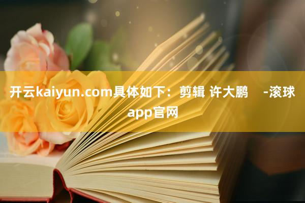 开云kaiyun.com具体如下：剪辑 许大鹏    -滚球app官网