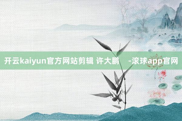 开云kaiyun官方网站剪辑 许大鹏    -滚球app官网