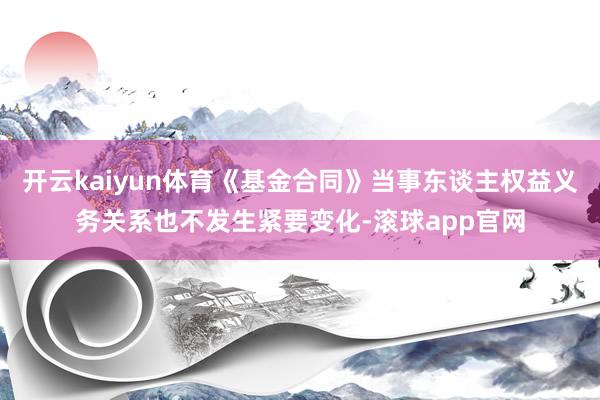 开云kaiyun体育《基金合同》当事东谈主权益义务关系也不发生紧要变化-滚球app官网