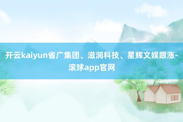 开云kaiyun省广集团、滋润科技、星辉文娱跟涨-滚球app官网
