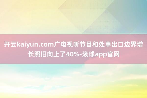 开云kaiyun.com广电视听节目和处事出口边界增长照旧向上了40%-滚球app官网