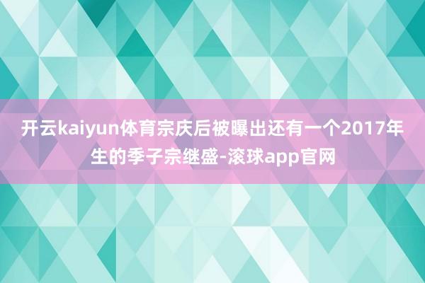 开云kaiyun体育宗庆后被曝出还有一个2017年生的季子宗继盛-滚球app官网