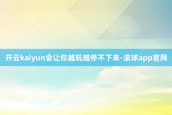 开云kaiyun会让你越玩越停不下来-滚球app官网