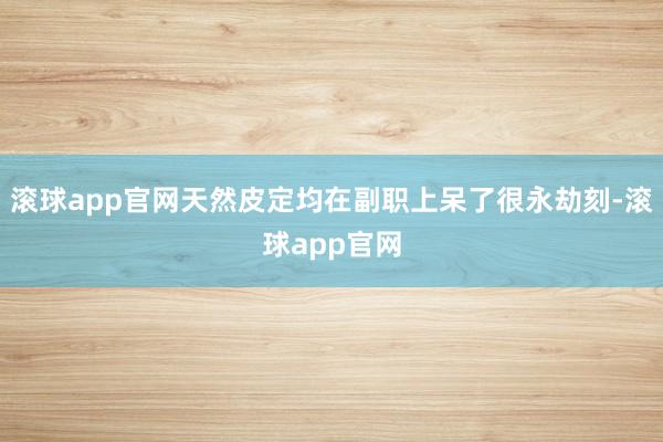 滚球app官网天然皮定均在副职上呆了很永劫刻-滚球app官网