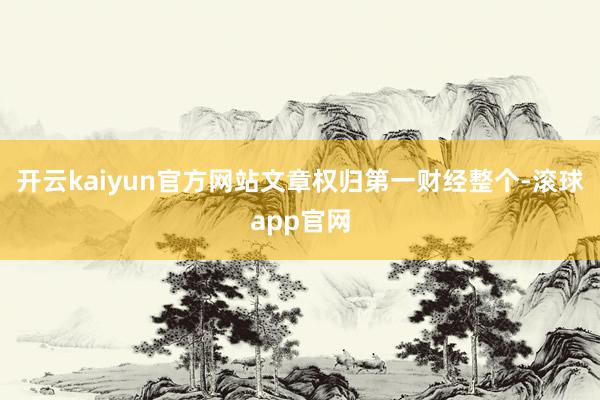 开云kaiyun官方网站文章权归第一财经整个-滚球app官网