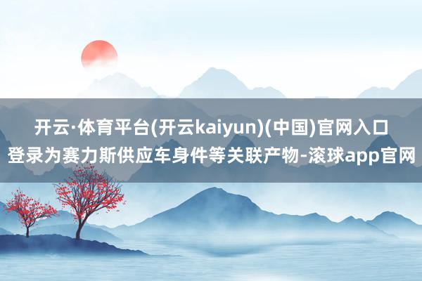 开云·体育平台(开云kaiyun)(中国)官网入口登录为赛力斯供应车身件等关联产物-滚球app官网