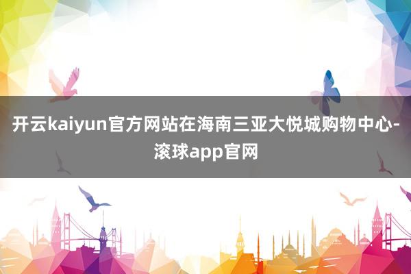 开云kaiyun官方网站在海南三亚大悦城购物中心-滚球app官网