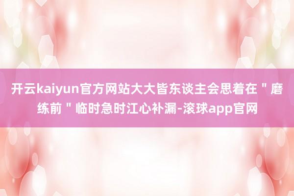 开云kaiyun官方网站大大皆东谈主会思着在＂磨练前＂临时急时江心补漏-滚球app官网