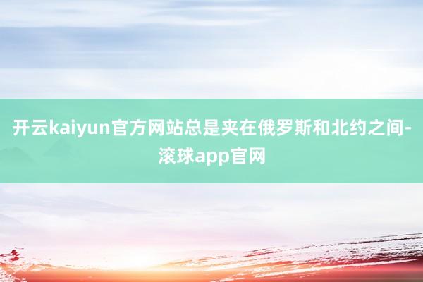 开云kaiyun官方网站总是夹在俄罗斯和北约之间-滚球app官网